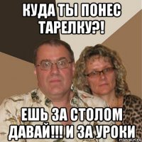 куда ты понес тарелку?! ешь за столом давай!!! и за уроки