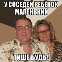 у соседей ребёнок маленький тише будь!