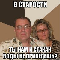 в старости ты нам и стакан воды не принесешь?