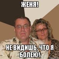 женя! не видишь, что я болею!