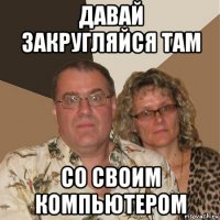 давай закругляйся там со своим компьютером