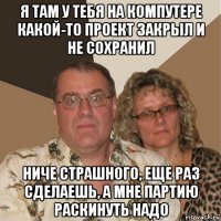 я там у тебя на компутере какой-то проект закрыл и не сохранил ниче страшного, еще раз сделаешь, а мне партию раскинуть надо