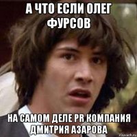 а что если олег фурсов на самом деле pr компания дмитрия азарова