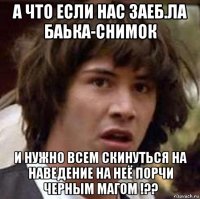 а что если нас заеб.ла баька-снимок и нужно всем скинуться на наведение на неё порчи черным магом !??