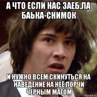 а что если нас заеб.ла баька-снимок и нужно всем скинуться на наведение на неё порчи черным магом