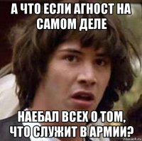 а что если агност на самом деле наебал всех о том, что служит в армии?