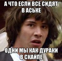 а что если все сидят в аське одни мы как дураки в скайпе