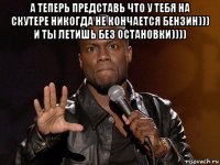 а теперь представь что у тебя на скутере никогда не кончается бензин))) и ты летишь без остановки)))) 