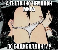 а ты точно чемпион мира по бодибилдингу ?