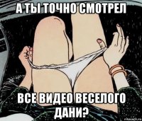 а ты точно смотрел все видео веселого дани?