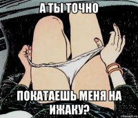 а ты точно покатаешь меня на ижаку?