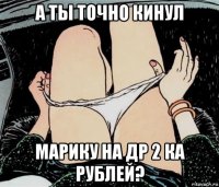 а ты точно кинул марику на др 2 ка рублей?