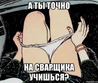 а ты точно на сварщика учишься?