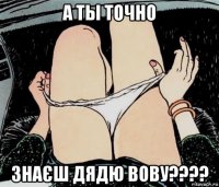 а ты точно знаєш дядю вову????