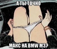 а ты точно макс на bmw m3?