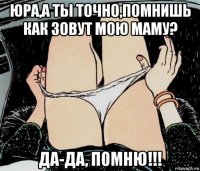 юра,а ты точно,помнишь как зовут мою маму? да-да, помню!!!