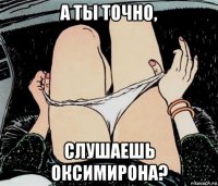 а ты точно, слушаешь оксимирона?