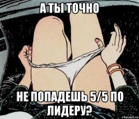 а ты точно не попадешь 5/5 по лидеру?