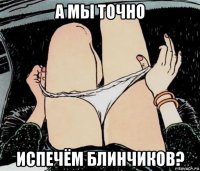 а мы точно испечём блинчиков?