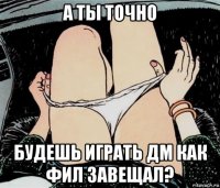 а ты точно будешь играть дм как фил завещал?