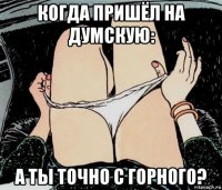 когда пришёл на думскую: а ты точно с горного?