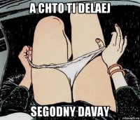 a chto ti delaej segodny davay