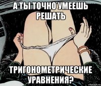 а ты точно умеешь решать тригонометрические уравнения?