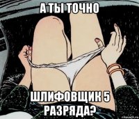 а ты точно шлифовщик 5 разряда?