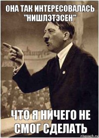 она так интересовалась "нишлэтэсен" что я ничего не смог сделать