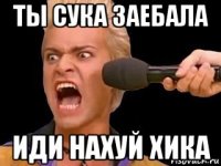 ты сука заебала иди нахуй хика