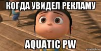 когда увидел рекламу aquatic pw