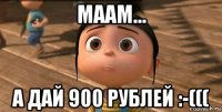 маам... а дай 900 рублей :-(((