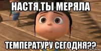 настя,ты меряла температуру сегодня??