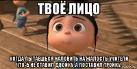 твоё лицо когда пытаешься наловить на жалость учители что-б не ставил двойку ,а поставил тройку.