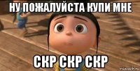 ну пожалуйста купи мне скр скр скр