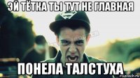 эй тётка ты тут не главная понела талстуха