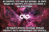 не говорите, что у вас все хорошо - не злите людей. не говорите, что у вас все плохо, и как вам трудно – не радуйте врагов. и вообще: меньше говорите, пусть окружающие спят крепче.&