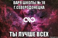 варя школы № 18 г.северодонецка ты лучше всех