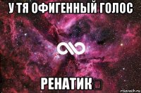 у тя офигенный голос ренатик❤