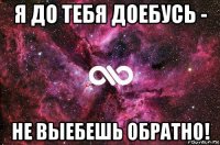 я до тебя доебусь - не выебешь обратно!