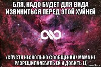 бля, надо будет для вида извиниться перед этой хуйней /спустя несколько сообщений/ мама не разрешила уебать ей и добить её