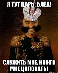 я тут царь, блеа! служить мне, ножги мне циловать!