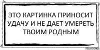 Это картинка приносит Удачу и не дает умереть твоим родным 