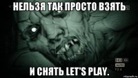 нельзя так просто взять и снять let's play.