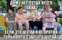 дом2 нет лутше всего говна2 если это шутка я не против только кто сзал что шутка?