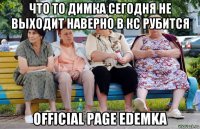 что то димка сегодня не выходит наверно в кс рубится official page edemka