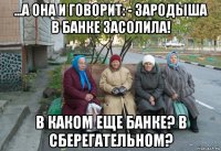 ...а она и говорит: - зародыша в банке засолила! в каком еще банке? в сберегательном?