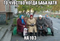 то чувство когда баба катя на 103