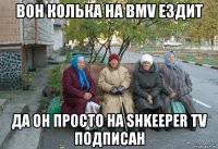 вон колька на bmv ездит да он просто на shkeeper tv подписан