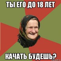 ты его до 18 лет качать будешь?